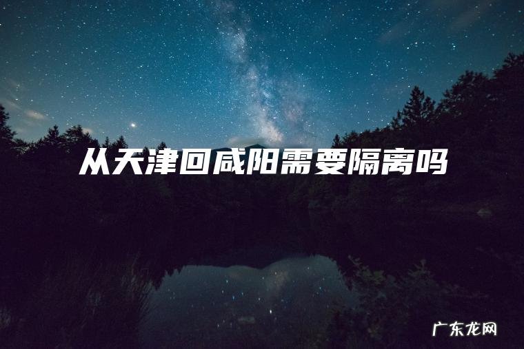 从天津回咸阳需要隔离吗 从天津回咸阳需要隔离吗