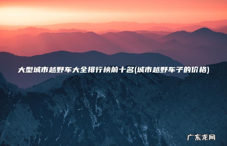 大型城市越野车大全排行榜前十名(城市越野车子的价格) 城市越野车子的价格 大型城市越野车大全排行榜前十名