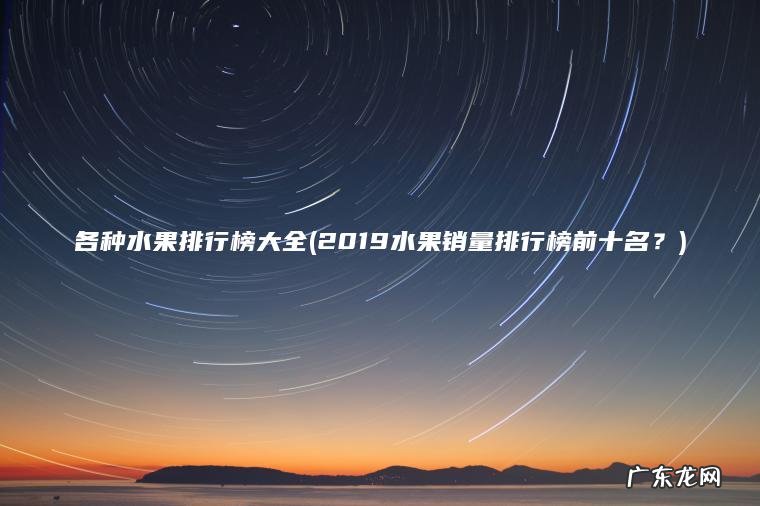 各种水果排行榜大全(2019水果销量排行榜前十名?) 2019水果销量排行榜前十名? 各种水果排行榜大全