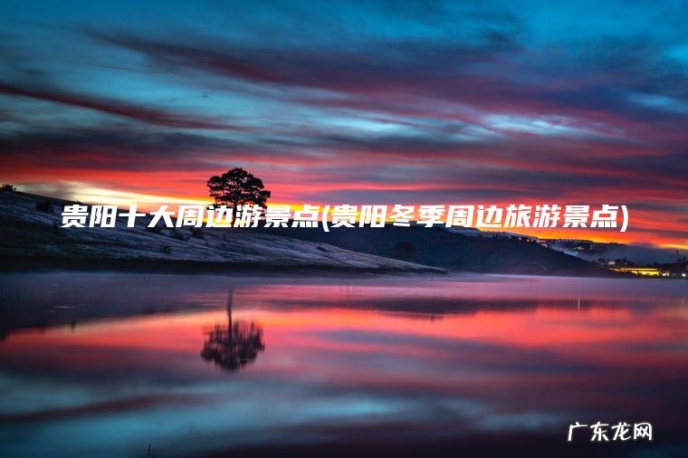 贵阳十大周边游景点(贵阳冬季周边旅游景点) 贵阳冬季周边旅游景点 贵阳十大周边游景点