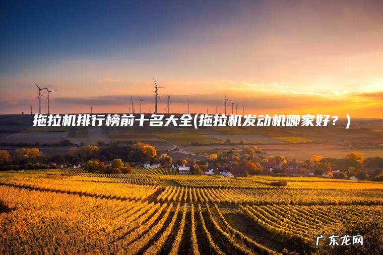 拖拉机排行榜前十名大全(拖拉机发动机哪家好?) 拖拉机发动机哪家好? 拖拉机排行榜前十名大全
