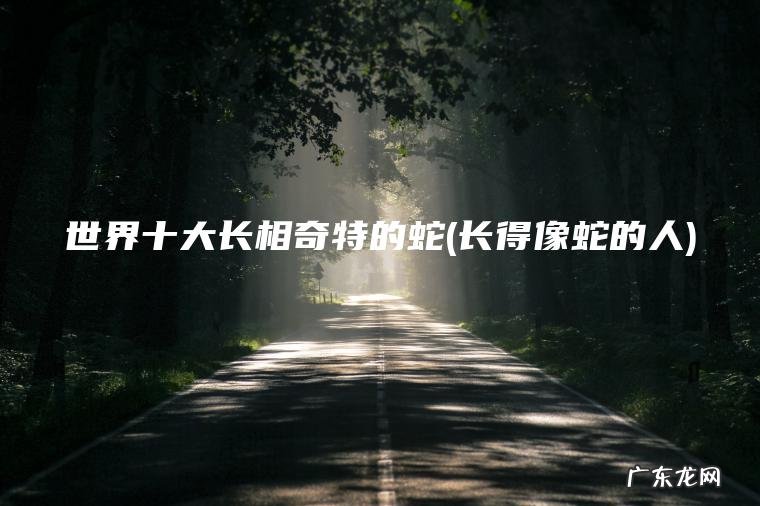 世界十大长相奇特的蛇(长得像蛇的人) 长得像蛇的人 世界十大长相奇特的蛇