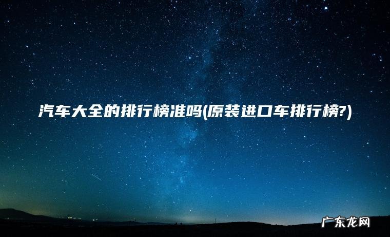 汽车大全的排行榜准吗(原装进口车排行榜?) 原装进口车排行榜? 汽车大全的排行榜准吗