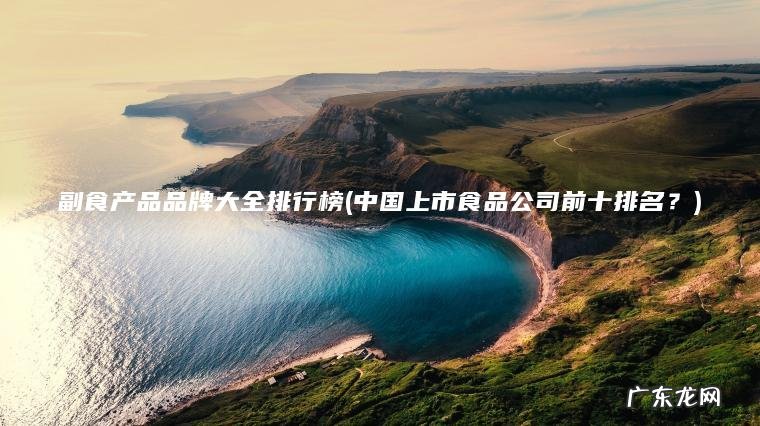 中国上市食品公司前十排名？ 副食产品品牌大全排行榜