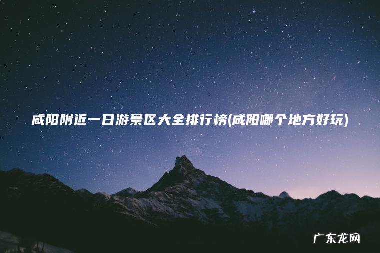 咸阳附近一日游景区大全排行榜(咸阳哪个地方好玩) 咸阳哪个地方好玩 咸阳附近一日游景区大全排行榜