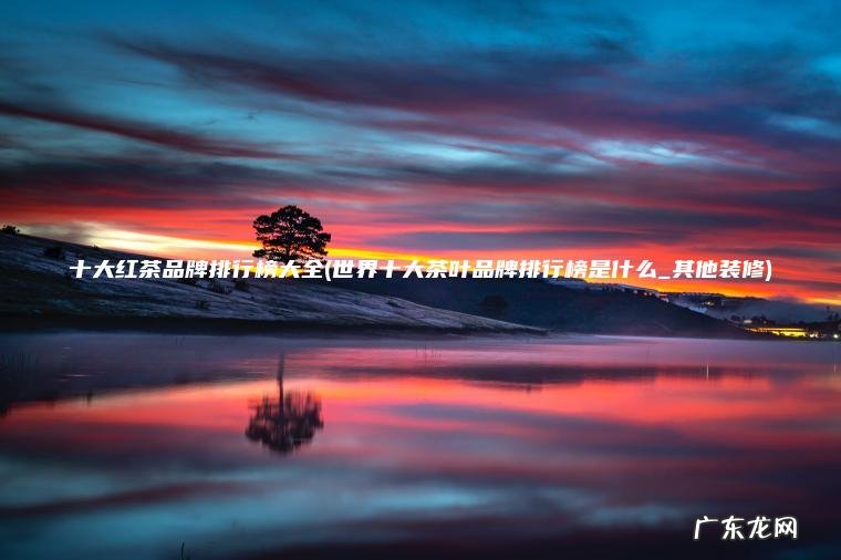世界十大茶叶品牌排行榜是什么_其他装修 十大红茶品牌排行榜大全
