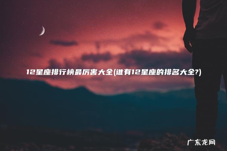 12星座排行榜最厉害大全(谁有12星座的排名大全?) 谁有12星座的排名大全? 12星座排行榜最厉害大全