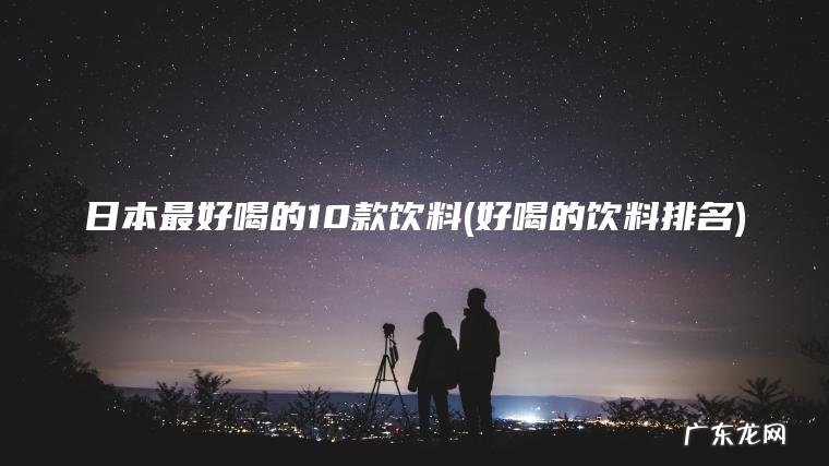 日本最好喝的10款饮料(好喝的饮料排名) 好喝的饮料排名 日本最好喝的10款饮料