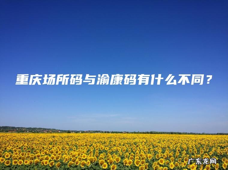 重庆场所码与渝康码有什么不同? 重庆场所码与渝康码有什么不同?