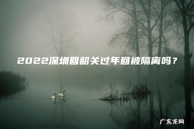 2022深圳回韶关过年回被隔离吗? 2022深圳回韶关过年回被隔离吗?