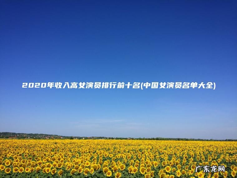 2020年收入高女演员排行前十名(中国女演员名单大全) 中国女演员名单大全 2020年收入高女演员排行前十名