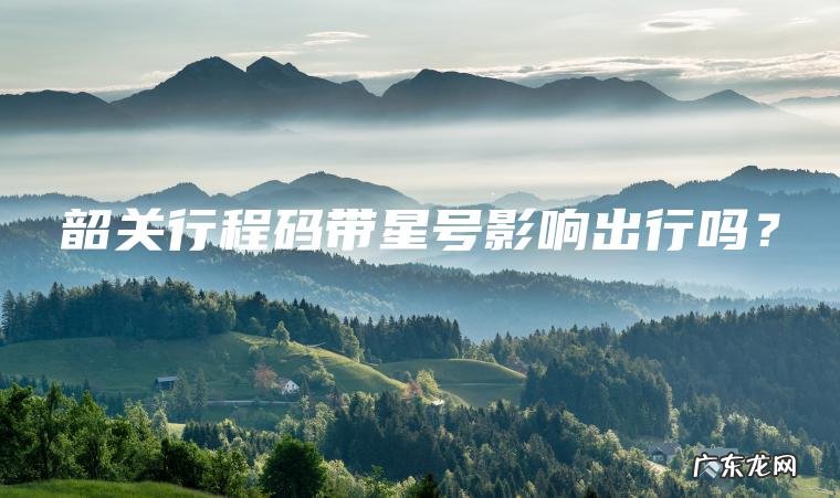 韶关行程码带星号影响出行吗? 韶关行程码带星号影响出行吗?