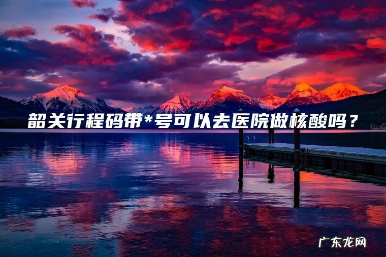 韶关行程码带*号可以去医院做核酸吗？