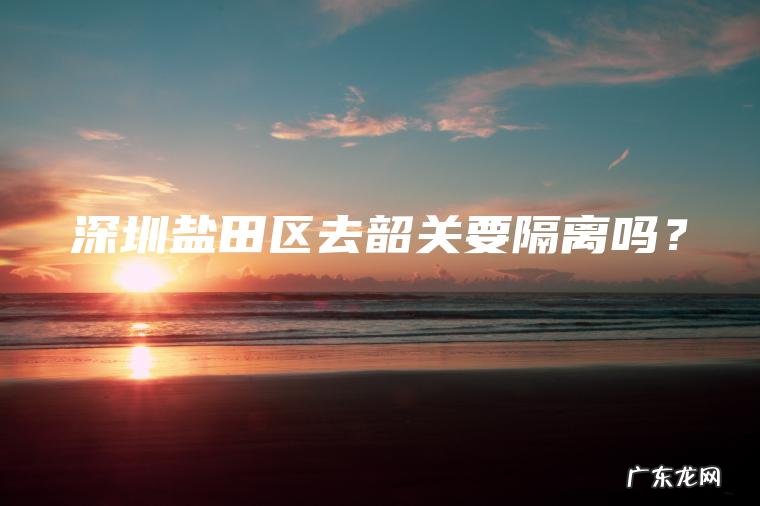 深圳盐田区去韶关要隔离吗? 深圳盐田区去韶关要隔离吗?