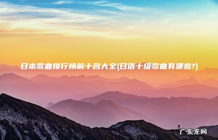 日本歌曲排行榜前十名大全(日语十级歌曲有哪些?) 日语十级歌曲有哪些? 日本歌曲排行榜前十名大全