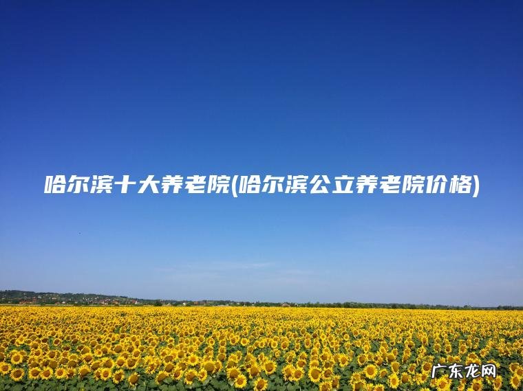 哈尔滨十大养老院(哈尔滨公立养老院价格) 哈尔滨公立养老院价格 哈尔滨十大养老院