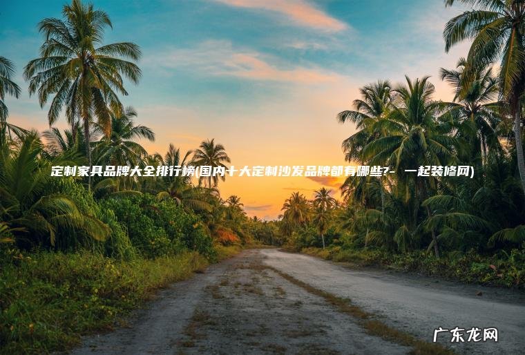 定制家具品牌大全排行榜(国内十大定制沙发品牌都有哪些?- 一起装修网) 国内十大定制沙发品牌都有哪些?- 一起装修网 定制家具品牌大全排行榜