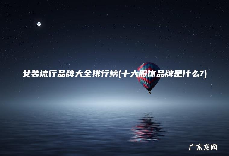女装流行品牌大全排行榜(十大服饰品牌是什么?) 十大服饰品牌是什么? 女装流行品牌大全排行榜