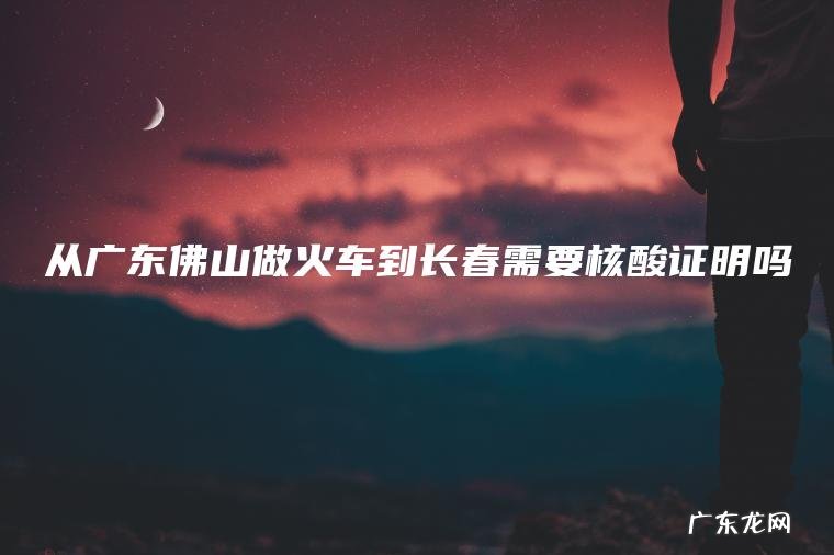 从广东佛山做火车到长春需要核酸证明吗 从广东佛山做火车到长春需要核酸证明吗