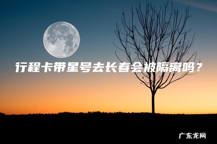 行程卡带星号去长春会被隔离吗? 行程卡带星号去长春会被隔离吗?