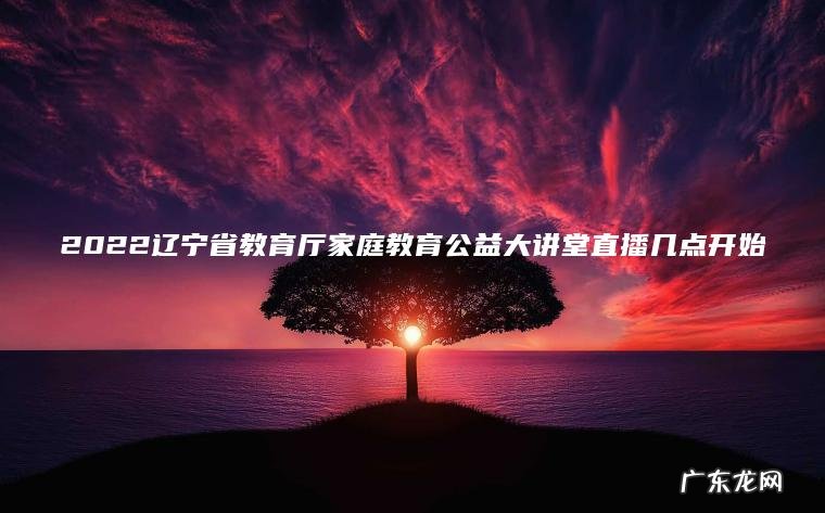 2022辽宁省教育厅家庭教育公益大讲堂直播几点开始 2022辽宁省教育厅家庭教育公益大讲堂直播几点开始