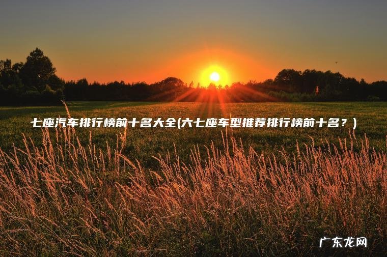 七座汽车排行榜前十名大全(六七座车型推荐排行榜前十名?) 六七座车型推荐排行榜前十名? 七座汽车排行榜前十名大全