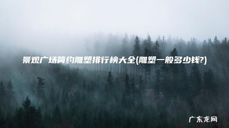 景观广场简约雕塑排行榜大全(雕塑一般多少钱?)