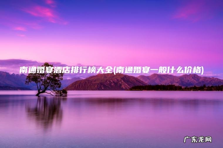 南通婚宴酒店排行榜大全(南通婚宴一般什么价格) 南通婚宴一般什么价格 南通婚宴酒店排行榜大全