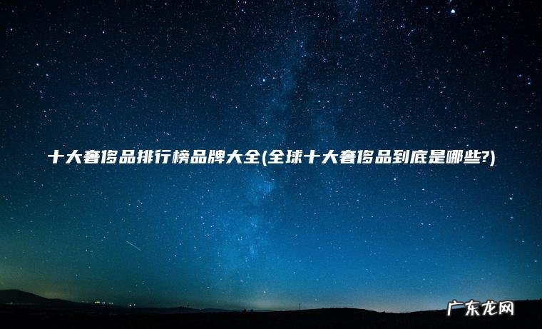 全球十大奢侈品到底是哪些? 十大奢侈品排行榜品牌大全