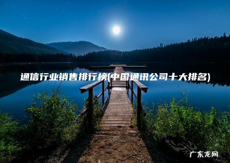 通信行业销售排行榜(中国通讯公司十大排名) 中国通讯公司十大排名 通信行业销售排行榜