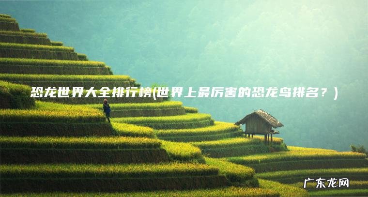 恐龙世界大全排行榜(世界上最厉害的恐龙鸟排名?) 世界上最厉害的恐龙鸟排名? 恐龙世界大全排行榜