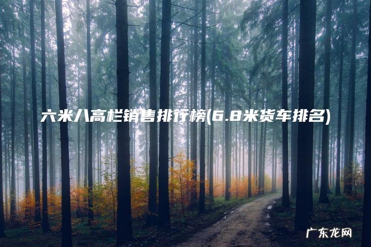 六米八高栏销售排行榜(6.8米货车排名) 6.8米货车排名 六米八高栏销售排行榜