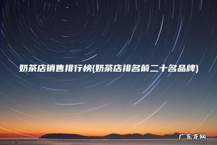 奶茶店销售排行榜(奶茶店排名前二十名品牌) 奶茶店排名前二十名品牌 奶茶店销售排行榜