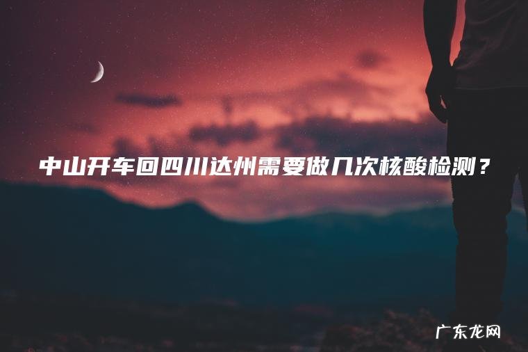 中山开车回四川达州需要做几次核酸检测? 中山开车回四川达州需要做几次核酸检测?