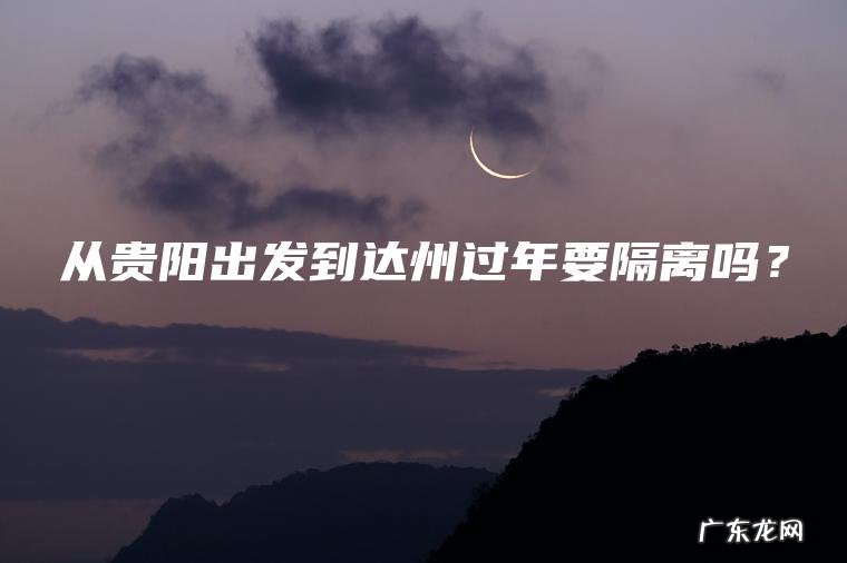 从贵阳出发到达州过年要隔离吗? 从贵阳出发到达州过年要隔离吗?