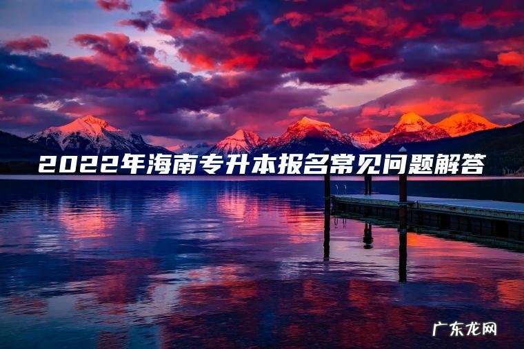 2022年海南专升本报名常见问题解答 2022年海南专升本报名常见问题解答