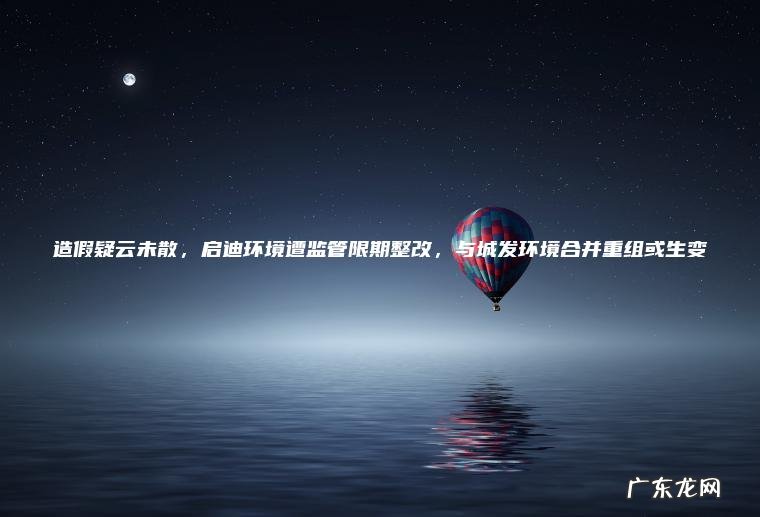 造假疑云未散, 启迪环境遭监管限期整改, 与城发环境合并重组或生变 造假疑云未散,启迪环境遭监管限期整改,与城发环境合并重组或生变