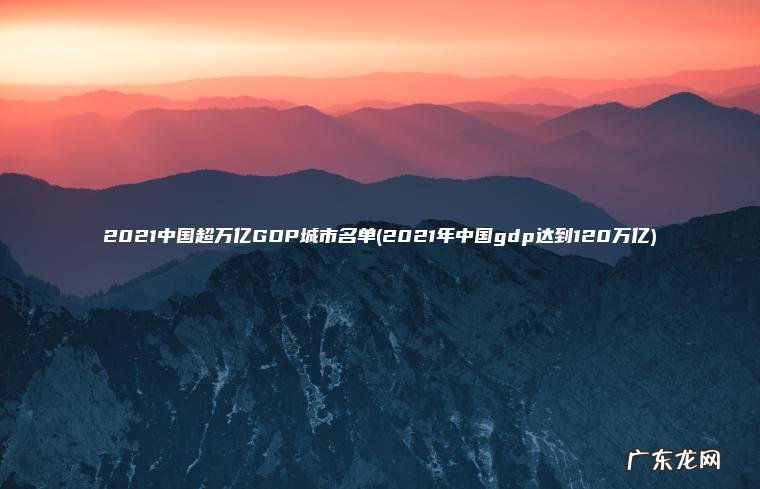 2021中国超万亿GDP城市名单(2021年中国gdp达到120万亿) 2021年中国gdp达到120万亿 2021中国超万亿GDP城市名单