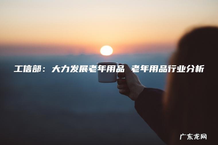 工信部:大力发展老年用品 老年用品行业分析 工信部:大力发展老年用品 老年用品行业分析
