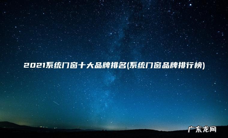2021系统门窗十大品牌排名(系统门窗品牌排行榜) 系统门窗品牌排行榜 2021系统门窗十大品牌排名