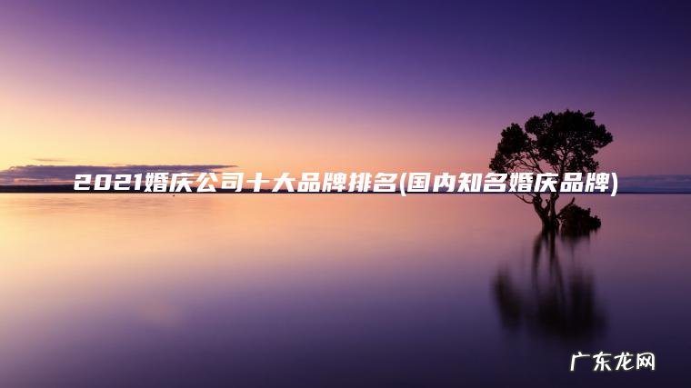2021婚庆公司十大品牌排名(国内知名婚庆品牌) 国内知名婚庆品牌 2021婚庆公司十大品牌排名