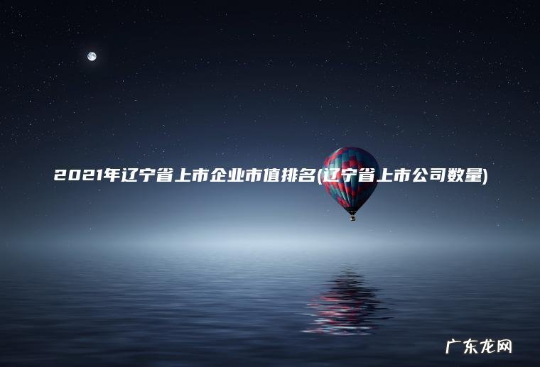 2021年辽宁省上市企业市值排名(辽宁省上市公司数量) 辽宁省上市公司数量 2021年辽宁省上市企业市值排名