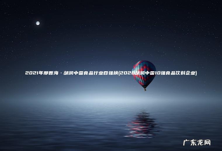 2021年那香海·胡润中国食品行业百强榜(2020胡润中国10强食品饮料企业) 2020胡润中国10强食品饮料企业 2021年那香海·胡润中国食品行业百强榜