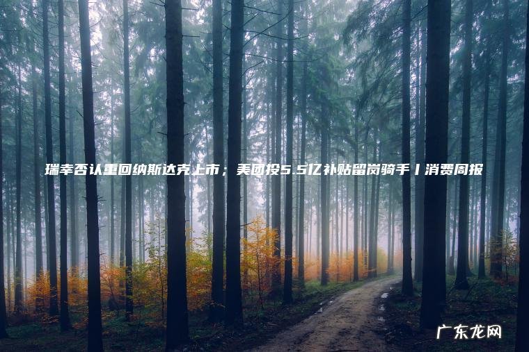 瑞幸否认重回纳斯达克上市;美团投5.5亿补贴留岗骑手丨消费周报 瑞幸否认重回纳斯达克上市;美团投5.5亿补贴留岗骑手丨消费周报