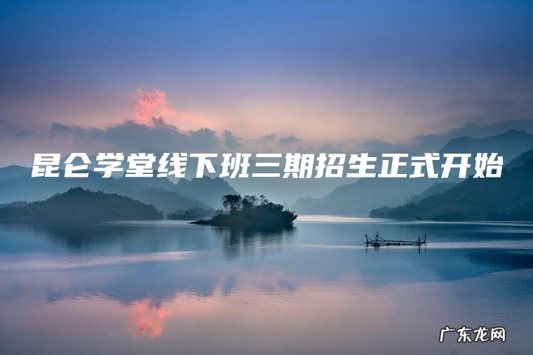 昆仑学堂线下班三期招生正式开始 昆仑学堂线下班三期招生正式开始