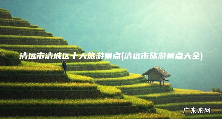 清远市清城区十大旅游景点(清远市旅游景点大全) 清远市旅游景点大全 清远市清城区十大旅游景点