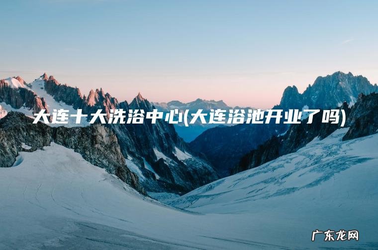 大连十大洗浴中心(大连浴池开业了吗)