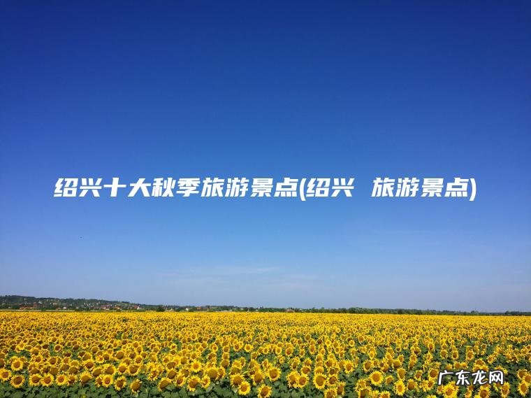 绍兴十大秋季旅游景点(绍兴 旅游景点) 绍兴 旅游景点 绍兴十大秋季旅游景点