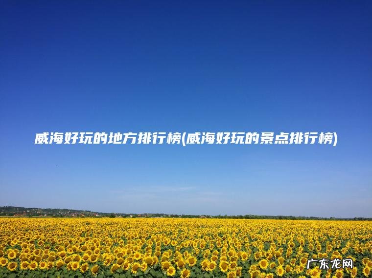 威海好玩的地方排行榜(威海好玩的景点排行榜) 威海好玩的景点排行榜 威海好玩的地方排行榜