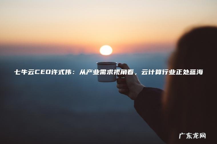 七牛云CEO许式伟:从产业需求视角看,云计算行业正处蓝海 七牛云CEO许式伟:从产业需求视角看,云计算行业正处蓝海